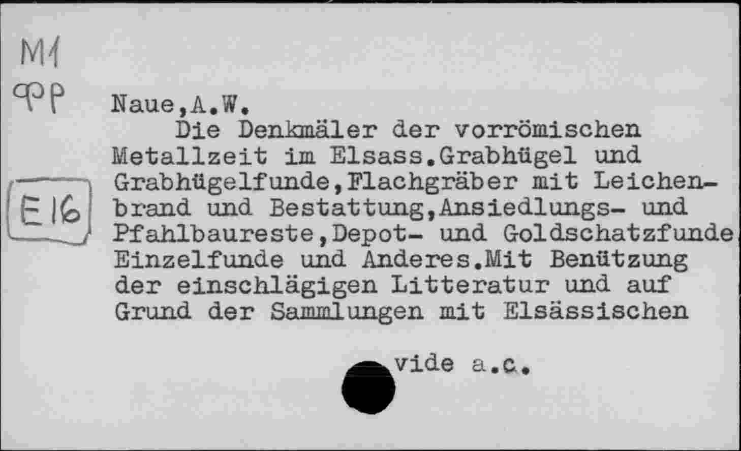 ﻿M-f °PP
Naue,A.W.
Die Denkmäler der vorrömischen Metallzeit im Elsass.Grabhügel und Grabhügelfunde,Flachgräber mit Leichenbrand und Bestattung,Ansiedlungs- und Pfahlbaureste,Depot- und Goldschatzfunde Einzelfunde und Anderes.Mit Benützung der einschlägigen Litteratur und auf Grund der Sammlungen mit Elsässischen
vide a.c